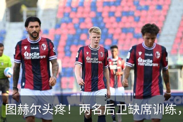 图赫尔头疼！两名后卫缺席训练，小队出征布拉格如同无头苍蝇