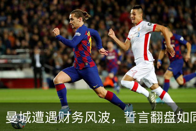 曼城遭遇财务风波，誓言翻盘如同复仇大戏！